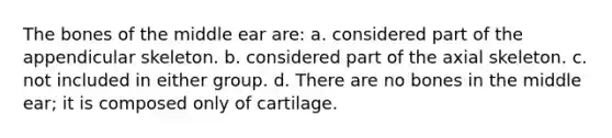 The bones of the middle ear are: a. considered part of the appendicular skeleton. b. considered part of the axial skeleton. c. not included in either group. d. There are no bones in the middle ear; it is composed only of cartilage.