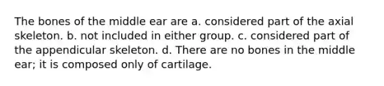 The bones of the middle ear are a. considered part of the axial skeleton. b. not included in either group. c. considered part of the appendicular skeleton. d. There are no bones in the middle ear; it is composed only of cartilage.