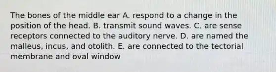 The bones of the middle ear A. respond to a change in the position of the head. B. transmit sound waves. C. are sense receptors connected to the auditory nerve. D. are named the malleus, incus, and otolith. E. are connected to the tectorial membrane and oval window