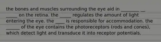 the bones and muscles surrounding the eye aid in ________ __ _____ on the retina. the _____ regulates the amount of light entering the eye. the ____ is responsible for accommodation. the ______ of the eye contains the photoreceptors (rods and cones), which detect light and transduce it into receptor potentials.