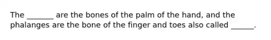 The _______ are the bones of the palm of the hand, and the phalanges are the bone of the finger and toes also called ______.