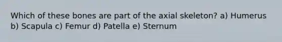 Which of these bones are part of the axial skeleton? a) Humerus b) Scapula c) Femur d) Patella e) Sternum