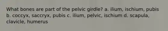 What bones are part of the pelvic girdle? a. ilium, ischium, pubis b. coccyx, saccryx, pubis c. ilium, pelvic, ischium d. scapula, clavicle, humerus