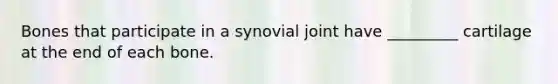 Bones that participate in a synovial joint have _________ cartilage at the end of each bone.