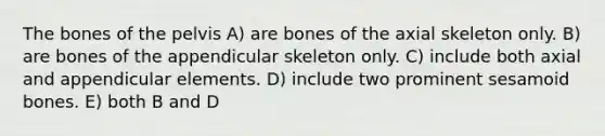 The bones of the pelvis A) are bones of the axial skeleton only. B) are bones of the appendicular skeleton only. C) include both axial and appendicular elements. D) include two prominent sesamoid bones. E) both B and D