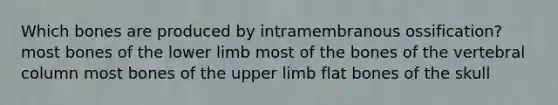 Which bones are produced by intramembranous ossification? most bones of the lower limb most of the bones of the vertebral column most bones of the upper limb flat bones of the skull