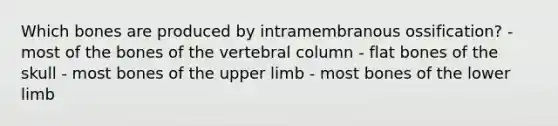 Which bones are produced by intramembranous ossification? - most of the bones of the vertebral column - flat bones of the skull - most bones of the upper limb - most bones of the lower limb