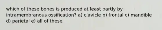 which of these bones is produced at least partly by intramembranous ossification? a) clavicle b) frontal c) mandible d) parietal e) all of these