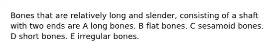 Bones that are relatively long and slender, consisting of a shaft with two ends are A long bones. B flat bones. C sesamoid bones. D short bones. E irregular bones.