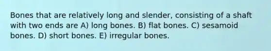 Bones that are relatively long and slender, consisting of a shaft with two ends are A) long bones. B) flat bones. C) sesamoid bones. D) short bones. E) irregular bones.