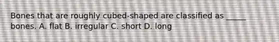 Bones that are roughly cubed-shaped are classified as _____ bones. A. flat B. irregular C. short D. long