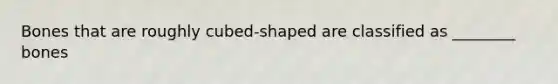 Bones that are roughly cubed-shaped are classified as ________ bones