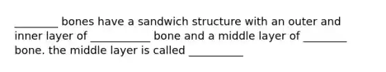 ________ bones have a sandwich structure with an outer and inner layer of ___________ bone and a middle layer of ________ bone. the middle layer is called __________