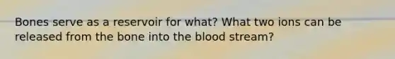 Bones serve as a reservoir for what? What two ions can be released from the bone into the blood stream?