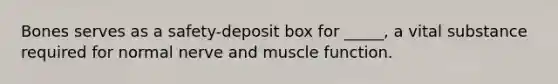 Bones serves as a safety-deposit box for _____, a vital substance required for normal nerve and muscle function.