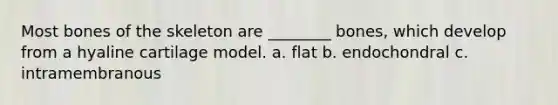 Most bones of the skeleton are ________ bones, which develop from a hyaline cartilage model. a. flat b. endochondral c. intramembranous