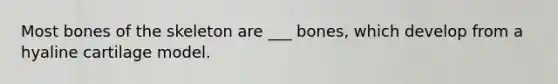 Most bones of the skeleton are ___ bones, which develop from a hyaline cartilage model.