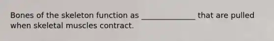 Bones of the skeleton function as ______________ that are pulled when skeletal muscles contract.