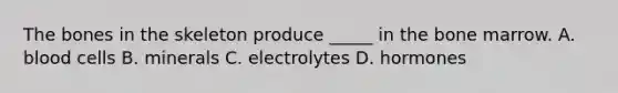 The bones in the skeleton produce _____ in the bone marrow. A. blood cells B. minerals C. electrolytes D. hormones