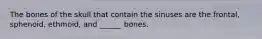 The bones of the skull that contain the sinuses are the frontal, sphenoid, ethmoid, and ______ bones.