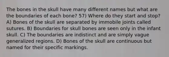 The bones in the skull have many different names but what are the boundaries of each bone? 57) Where do they start and stop? A) Bones of the skull are separated by immobile joints called sutures. B) Boundaries for skull bones are seen only in the infant skull. C) The boundaries are indistinct and are simply vague generalized regions. D) Bones of the skull are continuous but named for their specific markings.