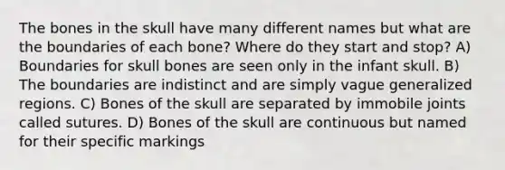 The bones in the skull have many different names but what are the boundaries of each bone? Where do they start and stop? A) Boundaries for skull bones are seen only in the infant skull. B) The boundaries are indistinct and are simply vague generalized regions. C) Bones of the skull are separated by immobile joints called sutures. D) Bones of the skull are continuous but named for their specific markings