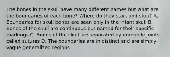 The bones in the skull have many different names but what are the boundaries of each bone? Where do they start and stop? A. Boundaries for skull bones are seen only in the infant skull B. Bones of the skull are continuous but named for their specific markings C. Bones of the skull are separated by immobile joints called sutures D. The boundaries are in distinct and are simply vague generalized regions