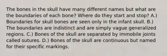 The bones in the skull have many different names but what are the boundaries of each bone? Where do they start and stop? A.) Boundaries for skull bones are seen only in the infant skull. B.) The boundaries are indistinct and are simply vague generalized regions. C.) Bones of the skull are separated by immobile joints called sutures. D.) Bones of the skull are continuous but named for their specific markings.