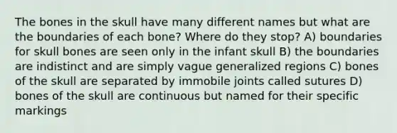 The bones in the skull have many different names but what are the boundaries of each bone? Where do they stop? A) boundaries for skull bones are seen only in the infant skull B) the boundaries are indistinct and are simply vague generalized regions C) bones of the skull are separated by immobile joints called sutures D) bones of the skull are continuous but named for their specific markings