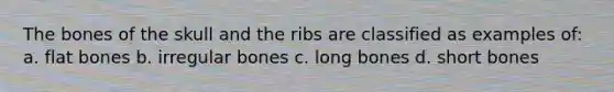 The bones of the skull and the ribs are classified as examples of: a. flat bones b. irregular bones c. long bones d. short bones