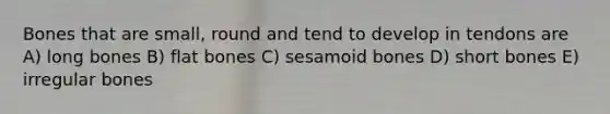 Bones that are small, round and tend to develop in tendons are A) long bones B) flat bones C) sesamoid bones D) short bones E) irregular bones