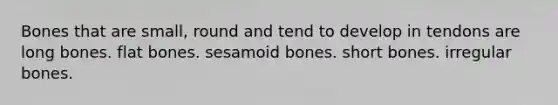 Bones that are small, round and tend to develop in tendons are long bones. flat bones. sesamoid bones. short bones. irregular bones.