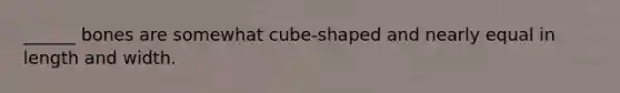 ______ bones are somewhat cube-shaped and nearly equal in length and width.