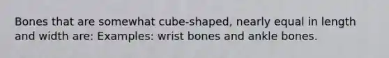 Bones that are somewhat cube-shaped, nearly equal in length and width are: Examples: wrist bones and ankle bones.