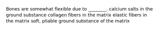 Bones are somewhat flexible due to ________. calcium salts in the ground substance collagen fibers in the matrix elastic fibers in the matrix soft, pliable ground substance of the matrix