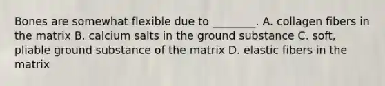 Bones are somewhat flexible due to ________. A. collagen fibers in the matrix B. calcium salts in the ground substance C. soft, pliable ground substance of the matrix D. elastic fibers in the matrix