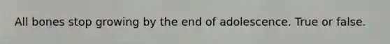 All bones stop growing by the end of adolescence. True or false.