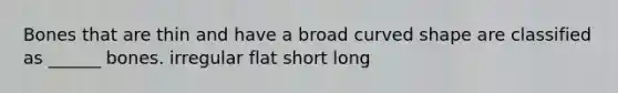 Bones that are thin and have a broad curved shape are classified as ______ bones. irregular flat short long