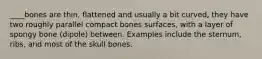 ____bones are thin, flattened and usually a bit curved, they have two roughly parallel compact bones surfaces, with a layer of spongy bone (dipole) between. Examples include the sternum, ribs, and most of the skull bones.