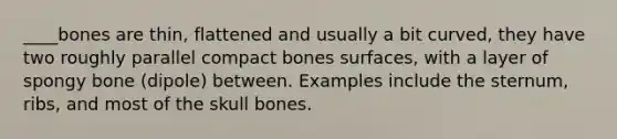 ____bones are thin, flattened and usually a bit curved, they have two roughly parallel compact bones surfaces, with a layer of spongy bone (dipole) between. Examples include the sternum, ribs, and most of the skull bones.