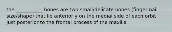 the ___________ bones are two small/delicate bones (finger nail size/shape) that lie anteriorly on the medial side of each orbit just posterior to the frontal process of the maxilla