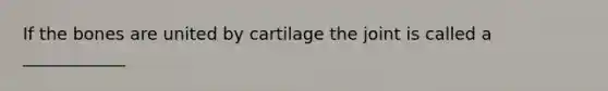 If the bones are united by cartilage the joint is called a ____________