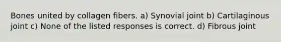 Bones united by collagen fibers. a) Synovial joint b) Cartilaginous joint c) None of the listed responses is correct. d) Fibrous joint