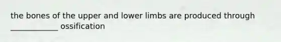 the bones of the upper and lower limbs are produced through ____________ ossification