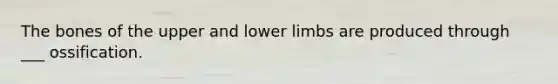 The bones of the upper and lower limbs are produced through ___ ossification.