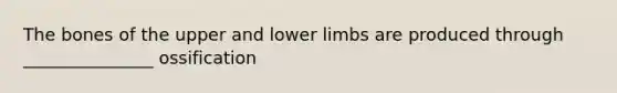 The bones of the upper and lower limbs are produced through _______________ ossification