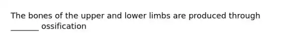 The bones of the upper and lower limbs are produced through _______ ossification