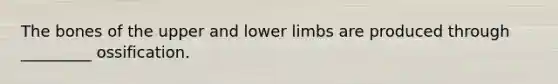 The bones of the upper and lower limbs are produced through _________ ossification.