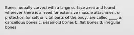 Bones, usually curved with a large surface area and found wherever there is a need for extensive muscle attachment or protection for soft or vital parts of the body, are called ____. a. cancellous bones c. sesamoid bones b. flat bones d. irregular bones