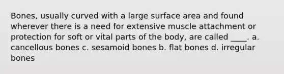 Bones, usually curved with a large surface area and found wherever there is a need for extensive muscle attachment or protection for soft or vital parts of the body, are called ____. a. cancellous bones c. sesamoid bones b. flat bones d. irregular bones